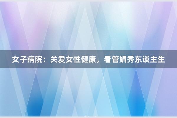 女子病院：关爱女性健康，看管娟秀东谈主生